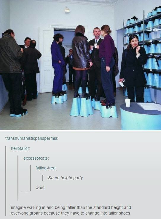 tumblr - equal height party - transhumanisticpanspermia hellotailor excessofcats fallingtree Same height party what imagine walking in and being taller than the standard height and everyone groans because they have to change into taller shoes