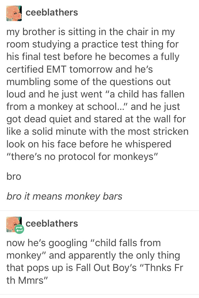 tumblr - there's no protocol for monkeys - ceeblathers my brother is sitting in the chair in my room studying a practice test thing for his final test before he becomes a fully certified Emt tomorrow and he's mumbling some of the questions out loud and he