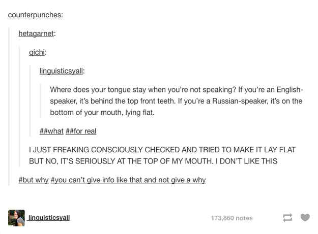 tumblr - document - counterpunches hetagarnet qichi linguisticsyall Where does your tongue stay when you're not speaking? If you're an English speaker, it's behind the top front teeth. If you're a Russianspeaker, it's on the bottom of your mouth, lying fl