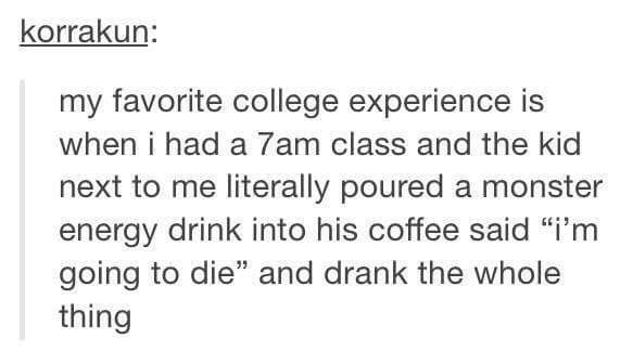 tumblr - quotes - korrakun my favorite college experience is when i had a 7am class and the kid next to me literally poured a monster energy drink into his coffee said "i'm going to die" and drank the whole thing