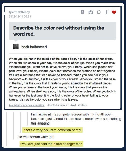 tumblr - describe red without using the word red - tylerthelatteboy Describe the color red without using the word red. bookhalfunread When you dip her in the middle of the dance floor, it is the color of her dress. When she whispers in your ear, it is the