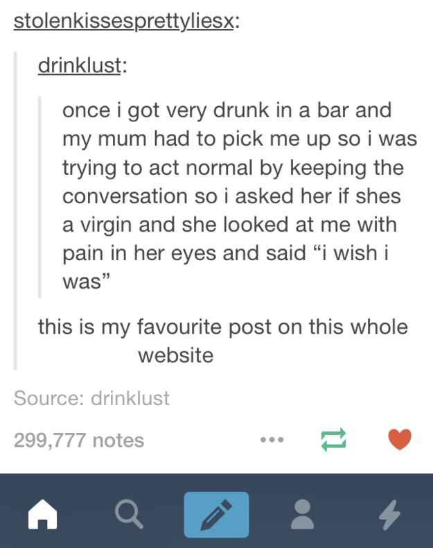 tumblr - reddits weirdest posts - stolenkissesprettyliesx drinklust once i got very drunk in a bar and my mum had to pick me up so i was trying to act normal by keeping the conversation so I asked her if shes a virgin and she looked at me with pain in her