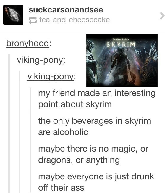 skyrim funny - suckcarsonandsee teaandcheesecake bronyhood Skyrim vikingpony vikingpony my friend made an interesting point about skyrim the only beverages in skyrim are alcoholic maybe there is no magic, or dragons, or anything maybe everyone is just dru