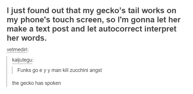 document - I just found out that my gecko's tail works on my phone's touch screen, so I'm gonna let her make a text post and let autocorrect interpret her words. vetmedirl kaijutegu Funks go e yy man kill zucchini angst the gecko has spoken