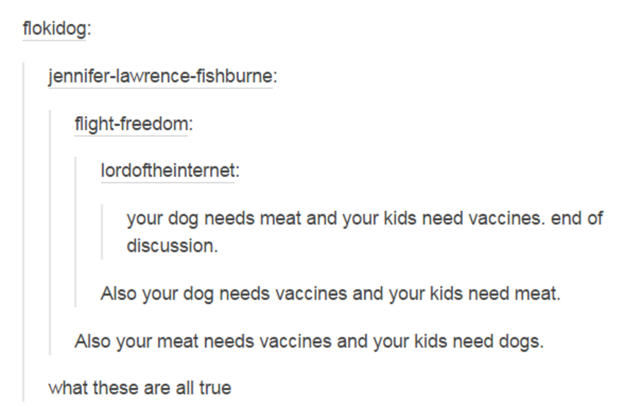 document - flokidog jenniferlawrencefishburne flightfreedom lordoftheinternet your dog needs meat and your kids need vaccines. end of discussion. Also your dog needs vaccines and your kids need meat. Also your meat needs vaccines and your kids need dogs. 