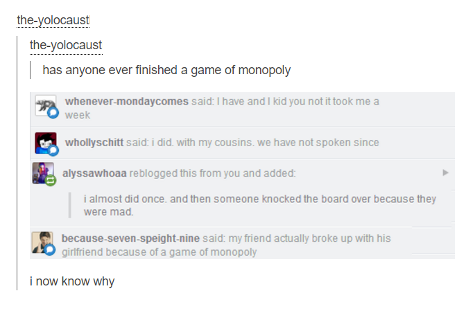 document - theyolocaust theyolocaust has anyone ever finished a game of monopoly whenevermondaycomes said I have and I kid you not it took me a week on whollyschitt said i did with my cousins. we have not spoken since alyssawhoaa reblogged this from you a