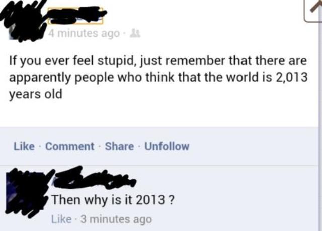 stupid people on the internet - 4 minutes ago If you ever feel stupid, just remember that there are apparently people who think that the world is 2,013 years old Comment Un Then why is it 2013? 3 minutes ago