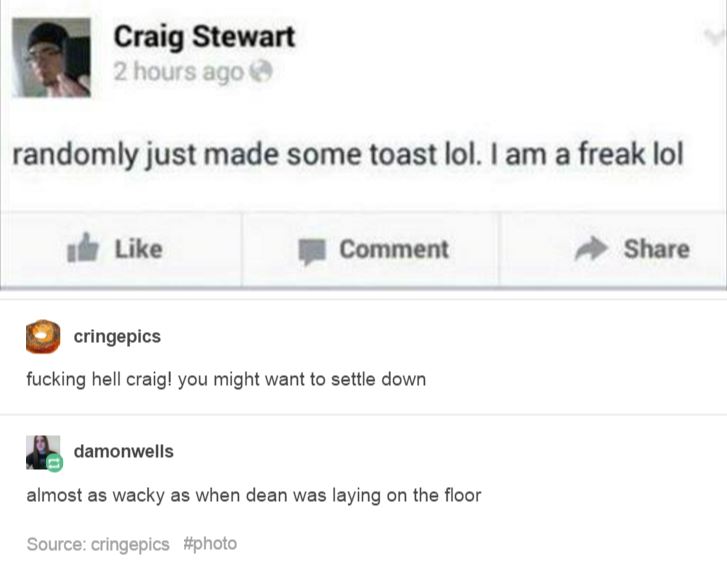 web page - Craig Stewart 2 hours ago randomly just made some toast lol. I am a freak lol dhe Comment cringepics fucking hell craig! you might want to settle down damonwells almost as wacky as when dean was laying on the floor Source cringepics