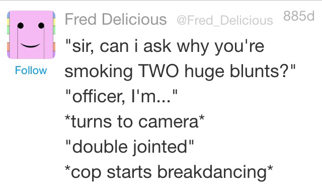 weird twitter - Fred Delicious 885d "sir, can i ask why you're smoking Two huge blunts?" "officer, I'm..." turns to camera "double jointed" cop starts breakdancing