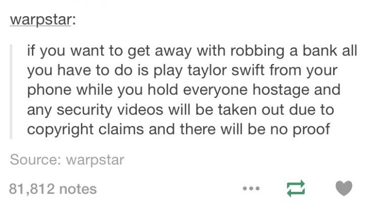 warpstar if you want to get away with robbing a bank all you have to do is play taylor swift from your phone while you hold everyone hostage and any security videos will be taken out due to copyright claims and there will be no proof Source warpstar 81,81