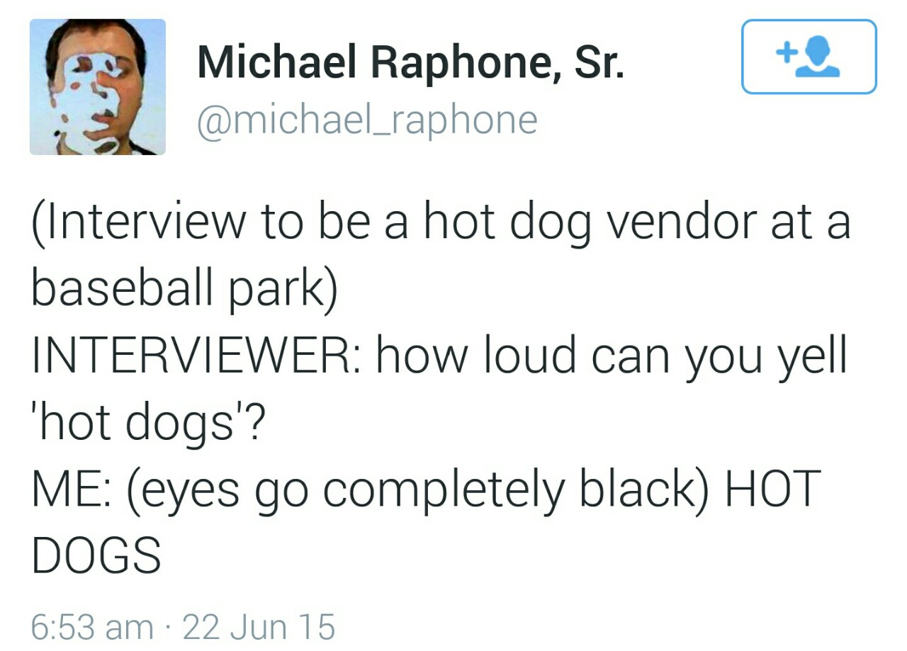 loud can you yell hotdog - Michael Raphone, Sr. Interview to be a hot dog vendor at a baseball park Interviewer how loud can you yell 'hot dogs'? Me eyes go completely black Hot Dogs 22 Jun 15