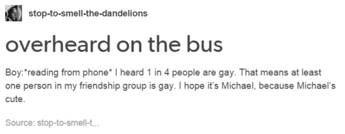 funny gay memes - stoptosmellthedandelions overheard on the bus Boyreading from phone I heard 1 in 4 people are gay. That means at least one person in my friendship group is gay. I hope it's Michael, because Michael's cute. Source stoptosmellt.