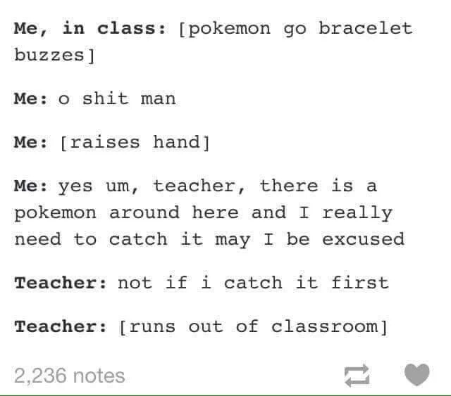 document - Me, in class pokemon go bracelet buzzes Me o shit man Me raises hand Me yes um, teacher, there is a pokemon around here and I really need to catch it may I be excused Teacher not if i catch it first Teacher runs out of classroom 2,236 notes