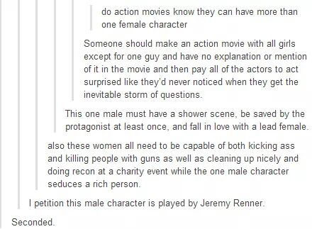 character questions - do action movies know they can have more than one female character Someone should make an action movie with all girls except for one guy and have no explanation or mention of it in the movie and then pay all of the actors to act surp