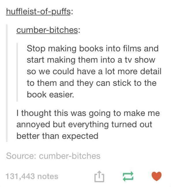 document - huffleistofpuffs cumberbitches Stop making books into films and start making them into a tv show so we could have a lot more detail to them and they can stick to the book easier. I thought this was going to make me annoyed but everything turned