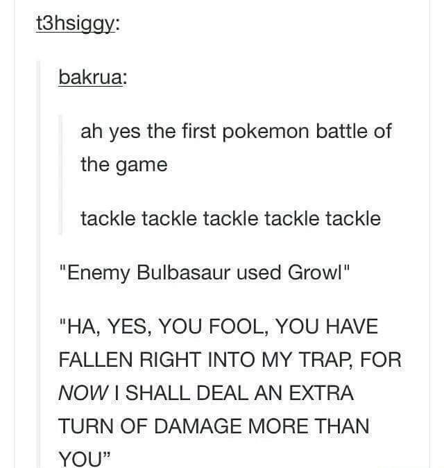 document - t3hsiggy bakrua ah yes the first pokemon battle of the game tackle tackle tackle tackle tackle "Enemy Bulbasaur used Growl" "Ha, Yes, You Fool, You Have Fallen Right Into My Trap, For Now I Shall Deal An Extra Turn Of Damage More Than You"