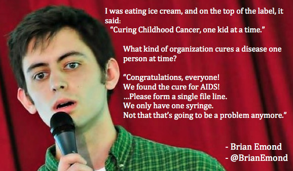 hilarious comedians jokes - I was eating ice cream, and on the top of the label, it said "Curing Childhood Cancer, one kid at a time." What kind of organization cures a disease one person at time? "Congratulations, everyone! We found the cure for Aids! ..