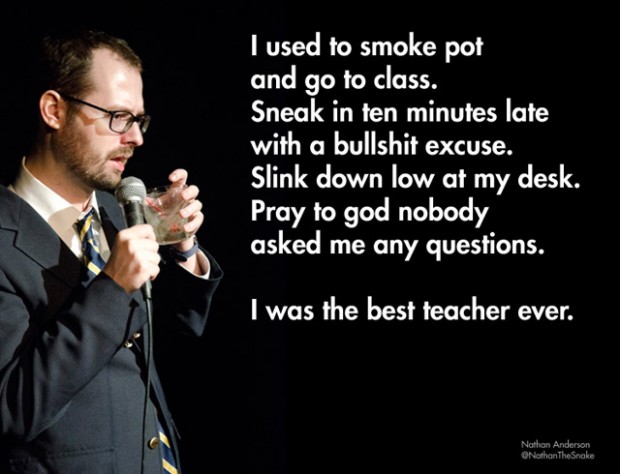 stand up funny - I used to smoke pot and go to class. Sneak in ten minutes late with a bullshit excuse. Slink down low at my desk. Pray to god nobody asked me any questions. I was the best teacher ever. Nathan Anderson NothanTheSnake