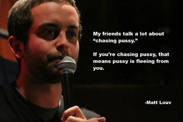 microphone - My friends talk a lot about "chasing pussy." If you're chasing pussy, that means pussy is fleeing from you. Matt Louv