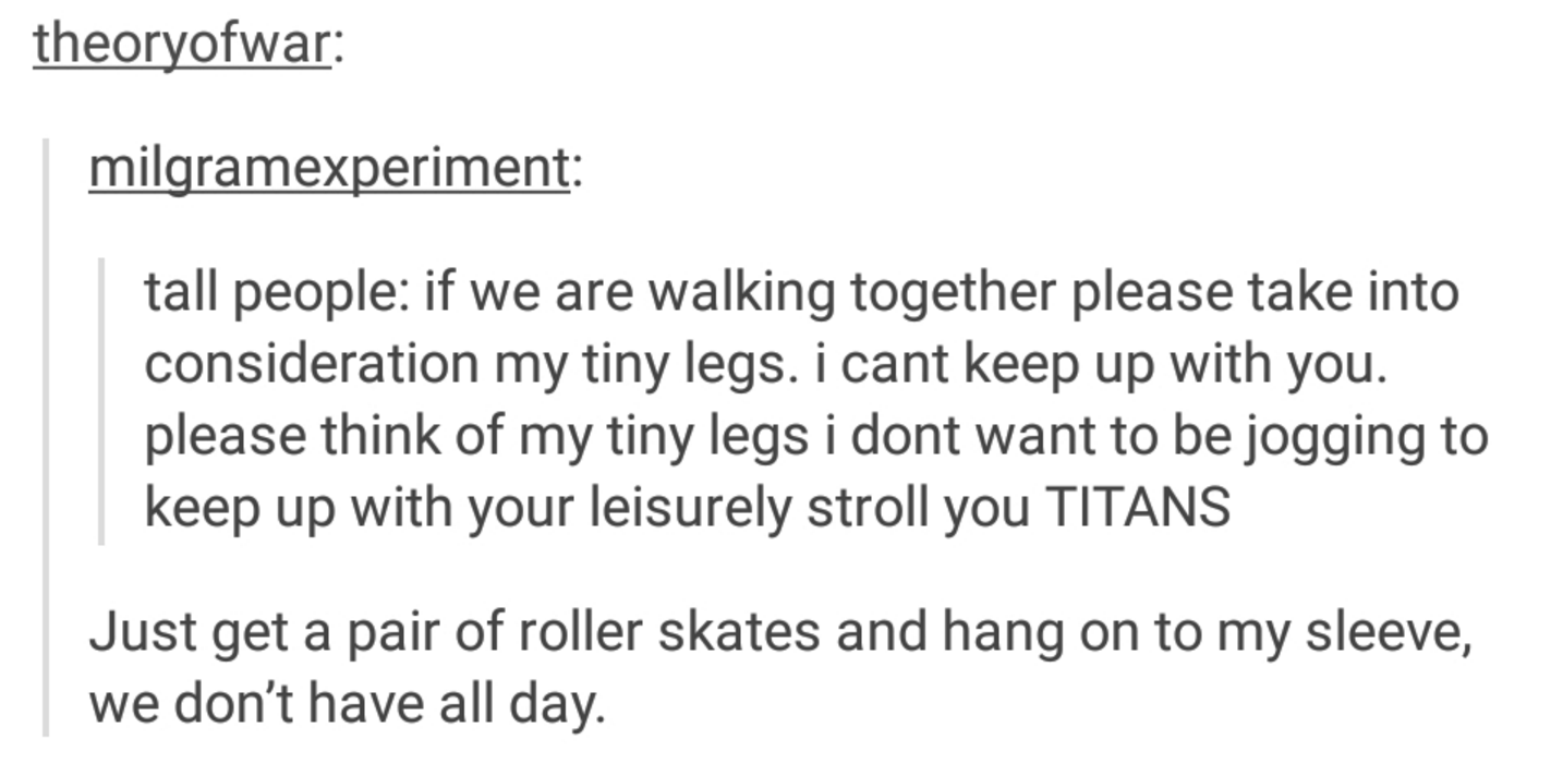 dear tall people - theoryofwar milgramexperiment tall people if we are walking together please take into consideration my tiny legs. i cant keep up with you. please think of my tiny legs i dont want to be jogging to keep up with your leisurely stroll you 