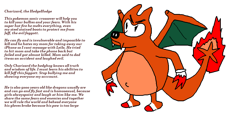 cringey original character - Charizard, the HedgeHodge This pokemon sonic crossover will help you to kill your bullies and your fears. With his super hot fire he melts everything, even my steel stained boots to protect me from Jeff, the evil faggott. He c