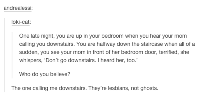 tumblr - document - andrealessi lokicat One late night, you are up in your bedroom when you hear your mom calling you downstairs. You are halfway down the staircase when all of a sudden, you see your mom in front of her bedroom door, terrified, she whispe