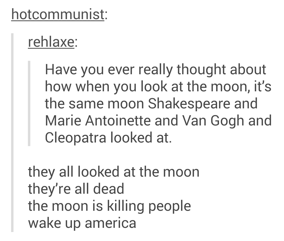 tumblr - document - hotcommunist rehlaxe Have you ever really thought about how when you look at the moon, it's the same moon Shakespeare and Marie Antoinette and Van Gogh and Cleopatra looked at. they all looked at the moon they're all dead the moon is k