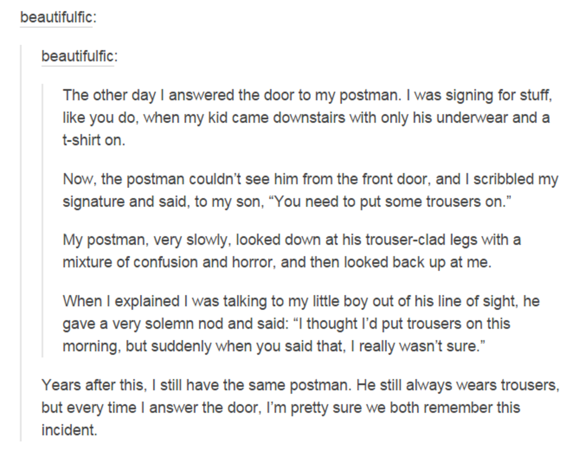 tumblr - document - beautifulfic beautifulfic The other day I answered the door to my postman. I was signing for stuff, you do, when my kid came downstairs with only his underwear and a tshirt on. Now, the postman couldn't see him from the front door, and