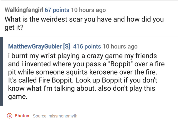 tumblr - document - Walkingfangirl 67 points 10 hours ago What is the weirdest scar you have and how did you get it? MatthewGrayGubler S 416 points 10 hours ago i burnt my wrist playing a crazy game my friends and i invented where you pass a "Boppit" over