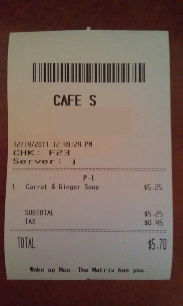 receipt - Cafe S 12192011 24 Pm Chk F23 Server j 1 P1 Carrot & Ginger Soup $5.25 Subtotal Tax $5.25 $0.45 Total $5.70 Wake up Neo. The Matrix has you
