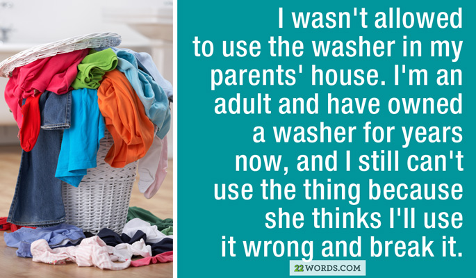 plastic - I wasn't allowed to use the washer in my parents' house. I'm an adult and have owned a washer for years now, and I still can't use the thing because she thinks I'll use it wrong and break it. 22 Words.Com