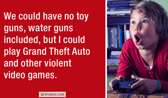We could have no toy guns, water guns included, but I could play Grand Theft Auto and other violent video games. 22 Words.Com