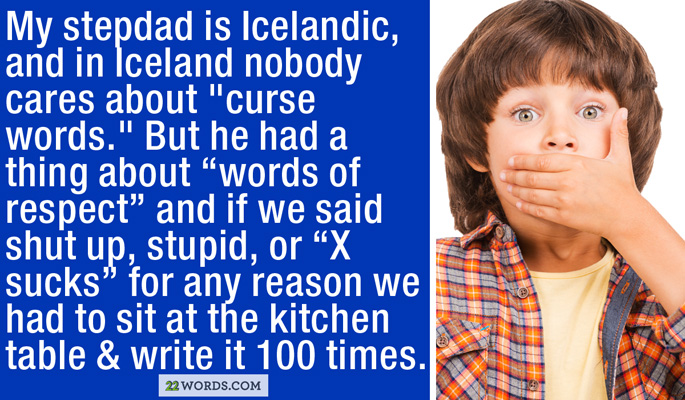 graphic designer - My stepdad is Icelandic, and in Iceland nobody cares about "curse words." But he had a thing about "words of respect" and if we said shut up, stupid, or X sucks" for any reason we had to sit at the kitchen table & write it 100 times. 22