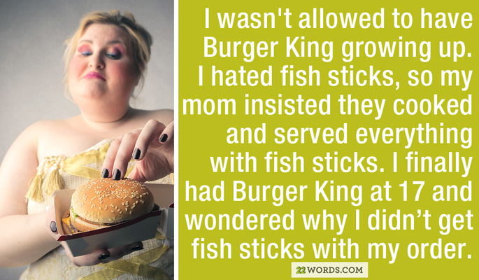 conversation - I wasn't allowed to have Burger King growing up. I hated fish sticks, so my mom insisted they cooked and served everything with fish sticks. I finally had Burger King at 17 and wondered why I didn't get fish sticks with my order. 22 Words.C