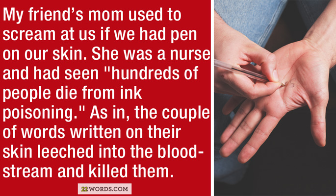 guru ink - My friend's mom used to scream at us if we had pen on our skin. She was a nurse and had seen "hundreds of people die from ink poisoning." As in, the couple of words written on their skin leeched into the blood stream and killed them. 22 Words.C