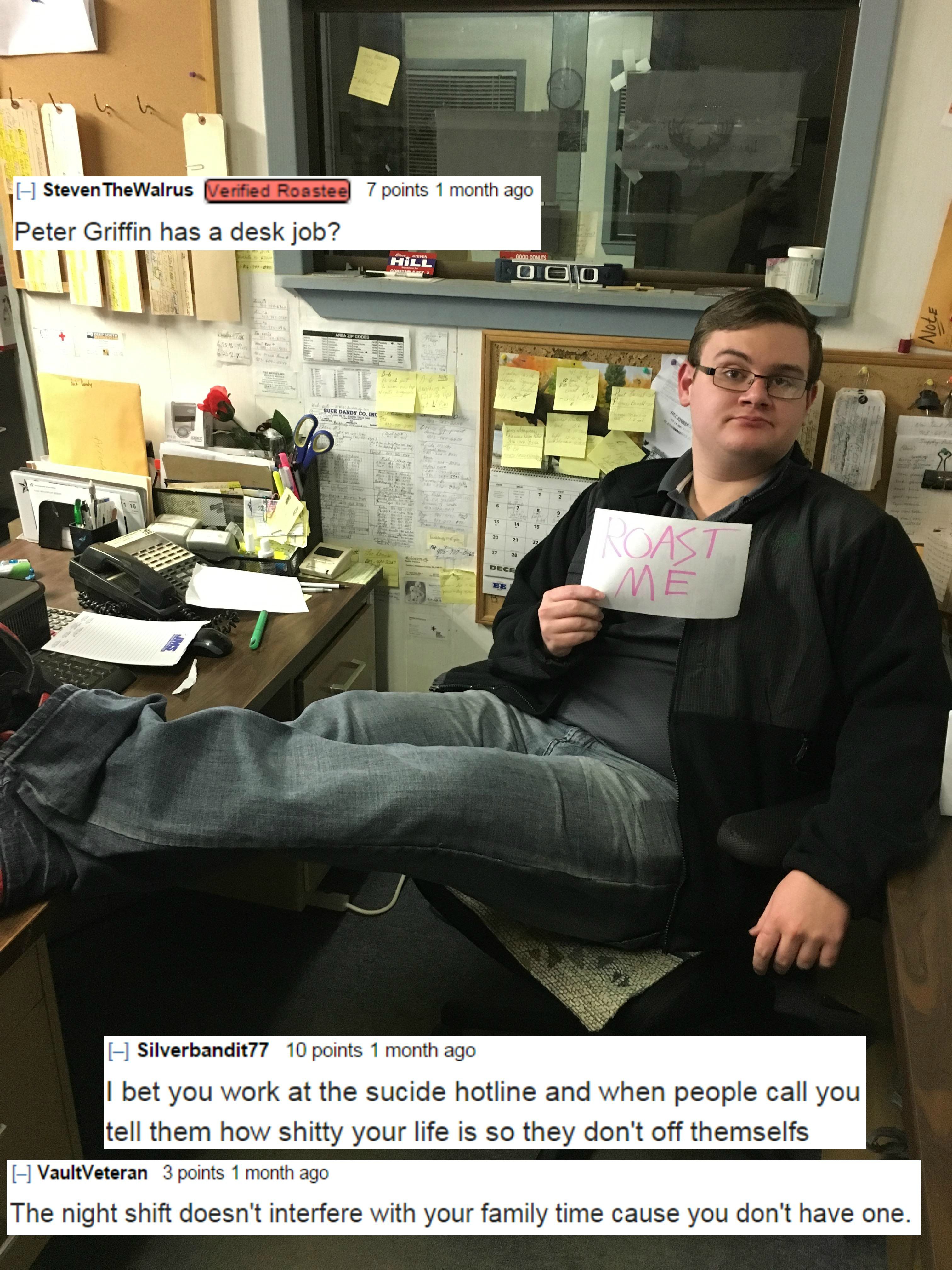 furniture - Tports 1 month ago Steven The Wal l Peter Griffin has a desk job? Di Nest Ne Silverbandit 77 10 points 1 month ago I bet you work at the sucide hotline and when people call you tell them how shitty your life is so they don't off themselfs HVau