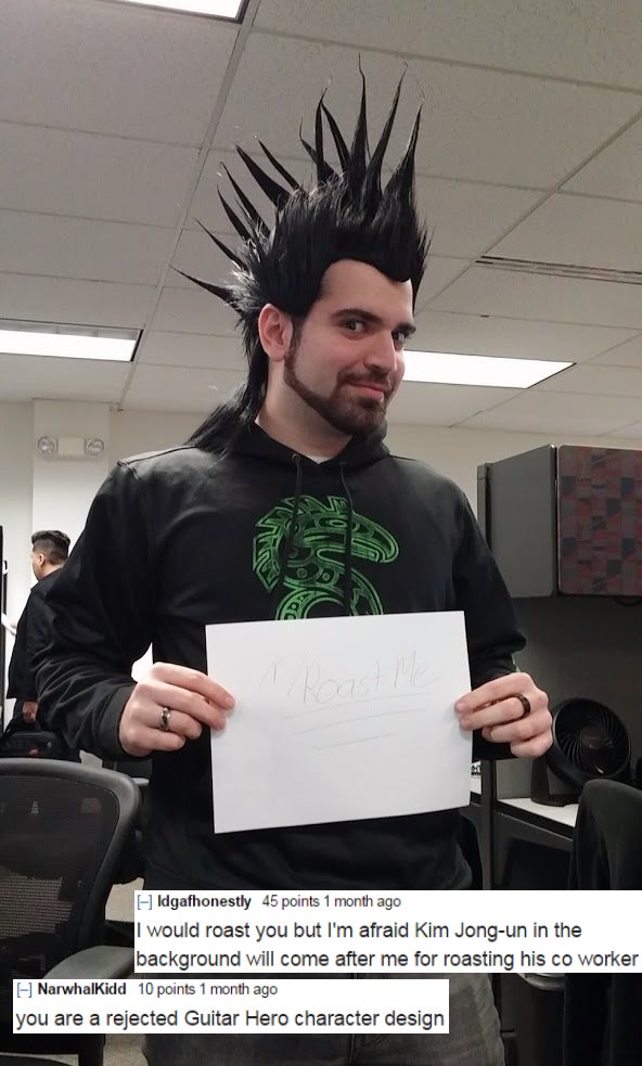 r roast me best roasts - Suu No Idgafhonestly 45 points 1 month ago I would roast you but I'm afraid Kim Jongun in the background will come after me for roasting his co worker Narwhalkidd 10 points 1 month ago you are a rejected Guitar Hero character desi