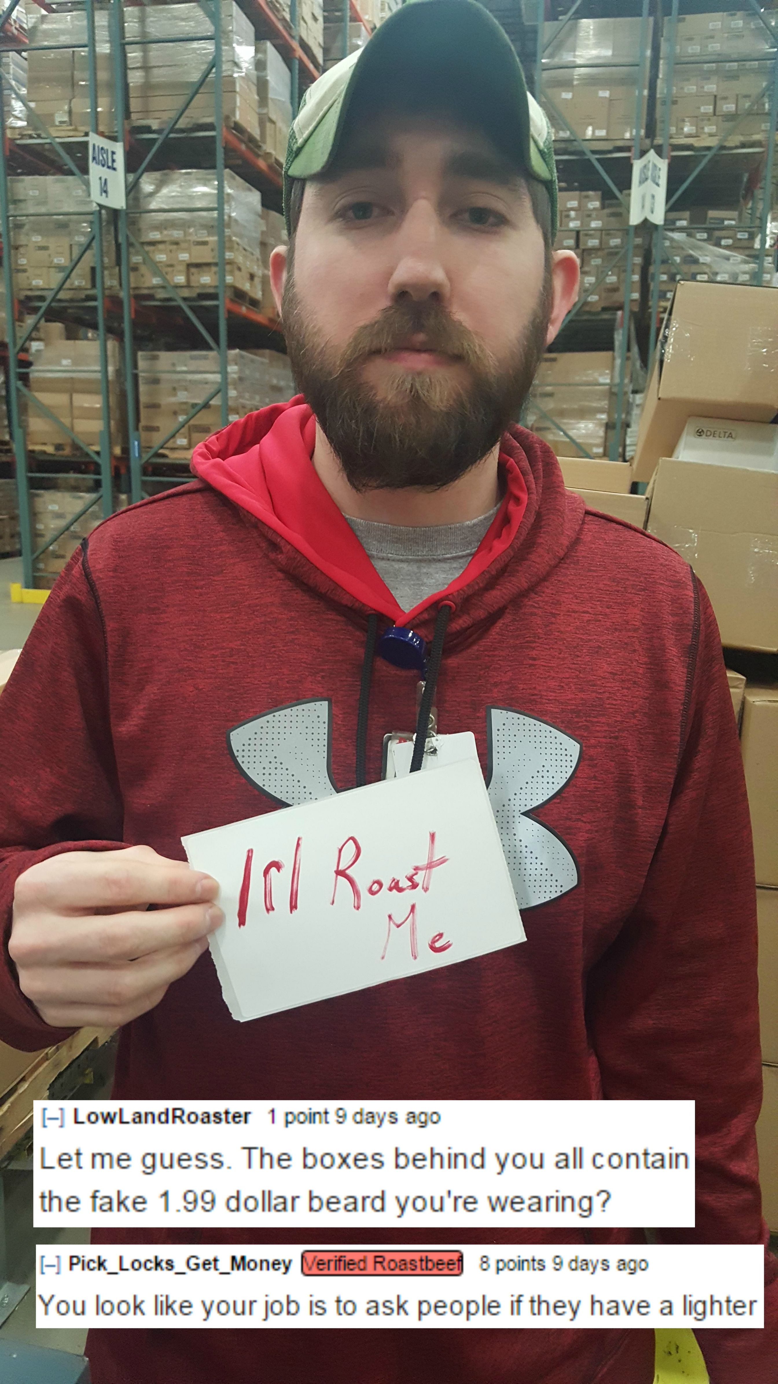 funny internet roast - I LowLand Roaster point 9 days ago Let me guess. The boxes behind you all contain the fake 1.99 dollar beard you're wearing? Pick_Locks_Get_Money tried Roastee points 8 days ago You look your job is to ask people if they have a ligh