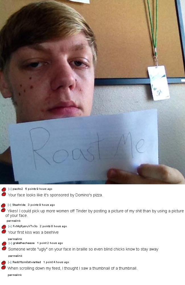 best roast me - pacito2 5 points 9 hours ago Your face looks it's sponsored by Domino's pizza. Stashride 3 points 9 hours ago Yikes! I could pick up more women off Tinder by posting a picture of my shit than by using a picture of your face. permalink FxMq