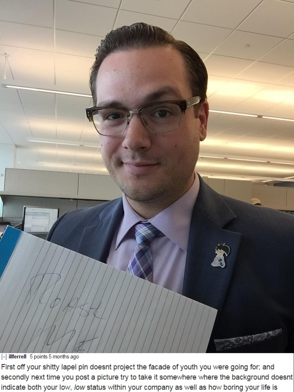 official - i illferrell 5 points 5 months ago First off your shitty lapel pin doesnt project the facade of youth you were going for; and secondly next time you post a picture try to take it somewhere where the background doesnt indicate both your low, low