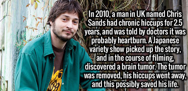tree - In 2010, a man in Uk named Chris Sands had chronic hiccups for 2.5 years, and was told by doctors it was probably heartburn. A Japanese variety show picked up the story, and in the course of filming, discovered a brain tumor. The tumor was removed,