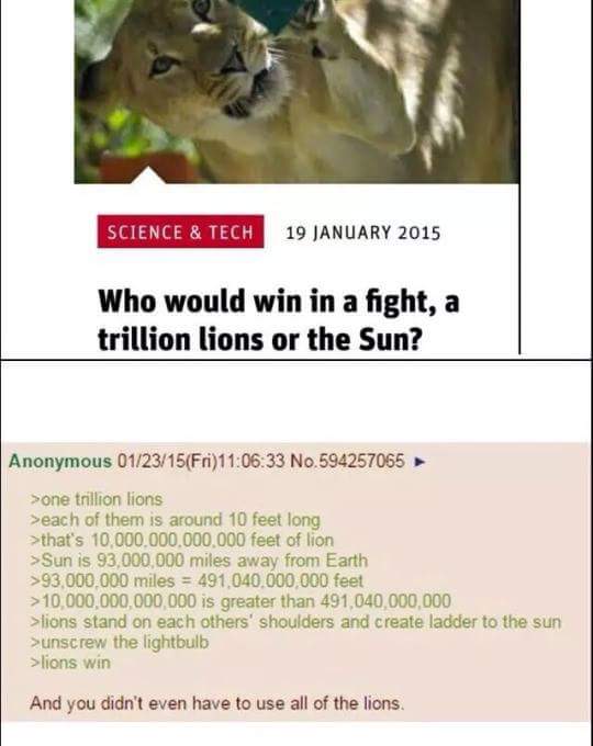 meme stream - 1 trillion lions vs the sun - Science & Tech Who would win in a fight, a trillion lions or the Sun? Anonymous 012315Fri33 No.594257065 >one trillion lions >each of them is around 10 feet long >that's 10.000.000.000.000 feet of lion >Sun is 9