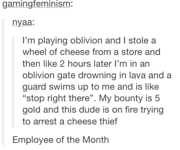 meme stream - best of all time - gamingfeminism nyaa I'm playing oblivion and I stole a wheel of cheese from a store and then 2 hours later I'm in an oblivion gate drowning in lava and a guard swims up to me and is "stop right there". My bounty is 5 gold 