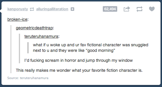 document - kenporusty alluringalliteration brokenice geometricdeathtrap teruteruhanamura what if u woke up and ur fav fictional character was snuggled next to u and they were "good morning" I'd fucking scream in horror and jump through my window This real