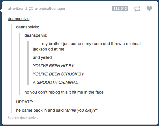 document - atwitzend atypicalteenager 112,543 > deanspelvis deanspelvis deanspelvis my brother just came n my room and threw a micheal jackson cd at me and yelled You'Ve Been Hit By You'Ve Been Struck By A Smoooth Criminal no you don't reblog this it hit 