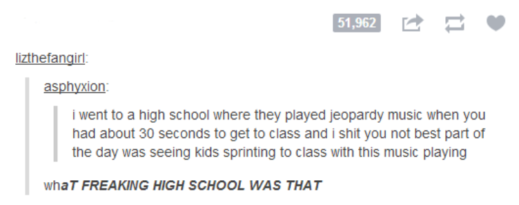 angle - 51,962 lizthefangirl asphyxion i went to a high school where they played jeopardy music when you had about 30 seconds to get to class and i shit you not best part of the day was seeing kids sprinting to class with this music playing whaT Freaking 