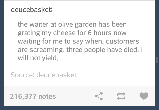 document - deucebasket the waiter at olive garden has been grating my cheese for 6 hours now waiting for me to say when, customers are screaming, three people have died. I will not yield. Source deucebasket 216,377 notes E