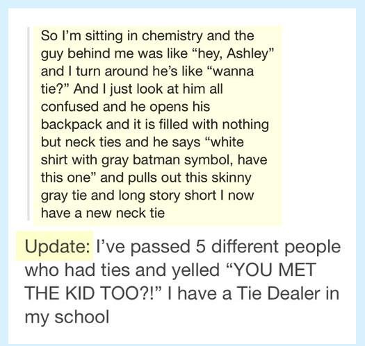 posts long - 19 Nis So I'm sitting in chemistry and the guy behind me was "hey, Ashley" and I turn around he's "wanna tie?" And I just look at him all confused and he opens his backpack and it is filled with nothing but neck ties and he says "white shirt 