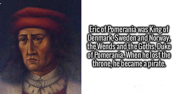 human - Eric of Pomerania was King of Denmark, Sweden and Norway, the Wends and the Goths, Duke of Pomerania. When he lost the throne, he became a pirate.