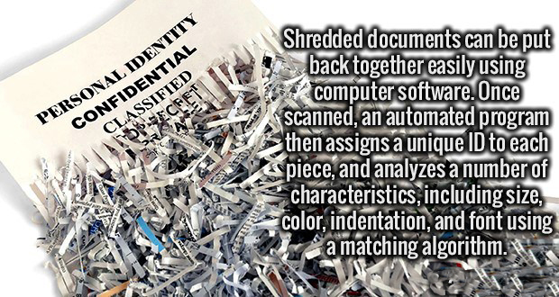 1 Personal Identity Confidential Classified Shredded documents can be put back together easily using computer software. Once scanned, an automated program then assigns a unique Id to each piece, and analyzes a number of characteristics, including size,…
